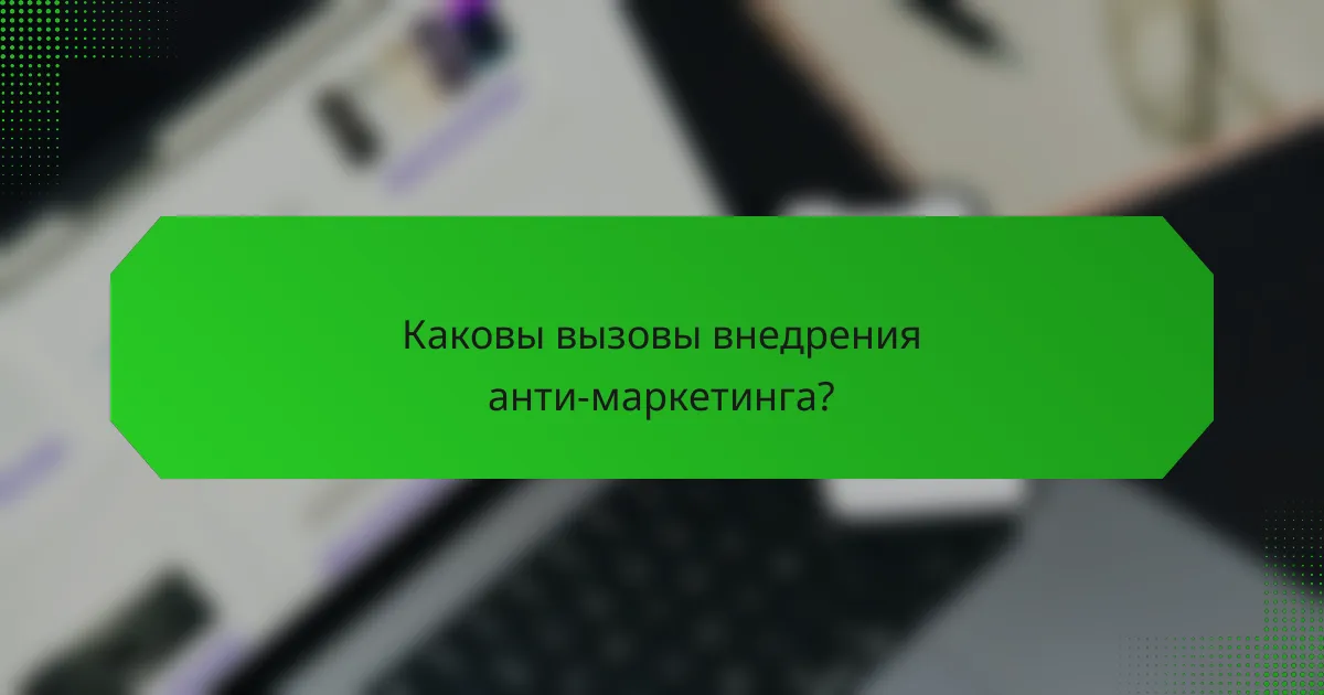 Каковы вызовы внедрения анти-маркетинга?